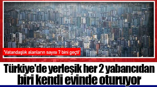 Türkiye'de yerleşik her 2 yabancıdan biri kendi evinde oturuyor