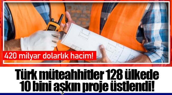 Türk müteahhitler 128 ülkede 10 bini aşkın proje üstlendi!