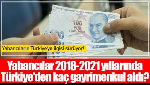 Yabancılar 2018-2021 yıllarında Türkiye'den kaç gayrimenkul aldı?