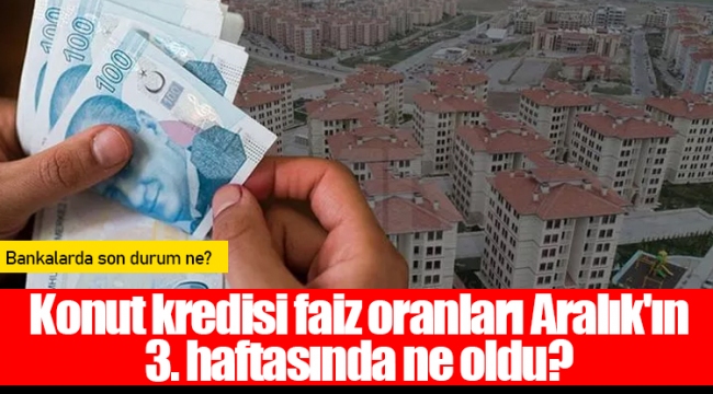 Konut kredisi faiz oranları Aralık'ın 3. haftasında ne oldu?