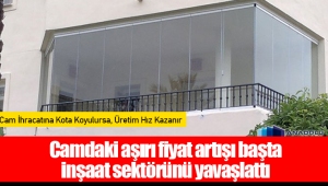 Camdaki aşırı fiyat artışı başta inşaat sektörünü yavaşlattı