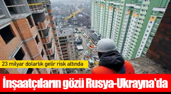 İnşaatçıların gözü Rusya-Ukrayna'da: 23 milyar dolarlık gelir risk altında