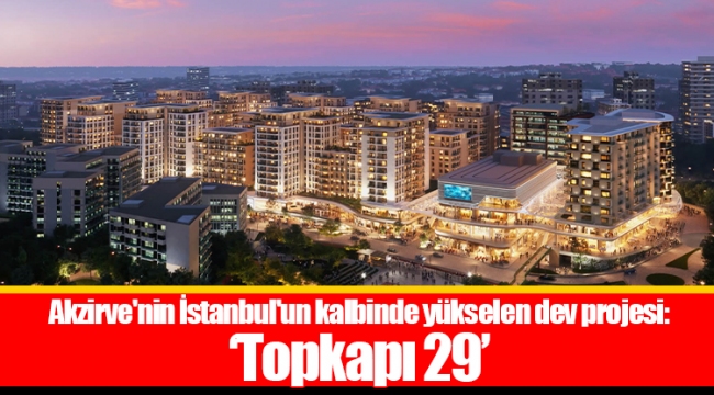 Akzirve'nin İstanbul'un kalbinde yükselen dev projesi: 'Topkapı 29'