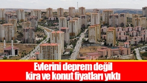 Evlerini deprem değil kira ve konut fiyatları yıktı