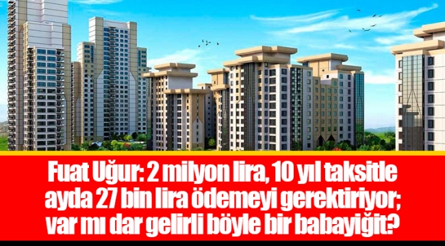 Fuat Uğur: 2 milyon lira, 10 yıl taksitle ayda 27 bin lira ödemeyi gerektiriyor; var mı dar gelirli böyle bir babayiğit?