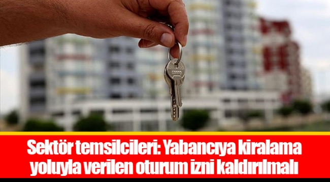 Sektör temsilcileri: Yabancıya kiralama yoluyla verilen oturum izni kaldırılmalı