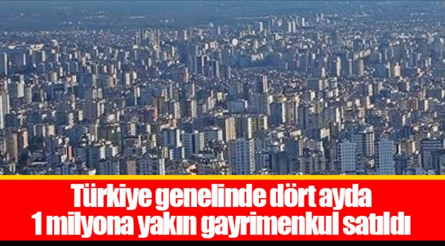 Türkiye genelinde dört ayda 1 milyona yakın gayrimenkul satıldı