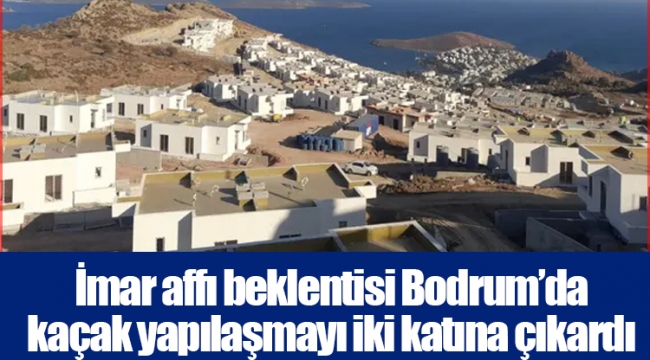 İmar affı beklentisi Bodrum’da kaçak yapılaşmayı iki katına çıkardı