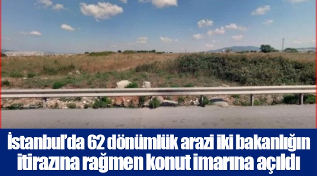 İstanbul’da 62 dönümlük arazi iki bakanlığın itirazına rağmen konut imarına açıldı