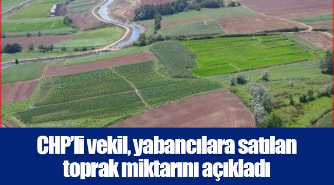 CHP’li vekil, yabancılara satılan toprak miktarını açıkladı