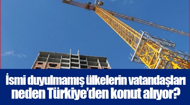 İsmi duyulmamış ülkelerin vatandaşları neden Türkiye’den konut alıyor?