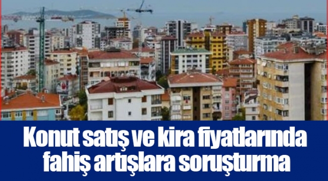 Konut satış ve kira fiyatlarında fahiş artışlara soruşturma