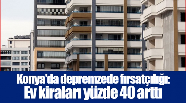 Konya'da depremzede fırsatçılığı: Ev kiraları yüzde 40 arttı