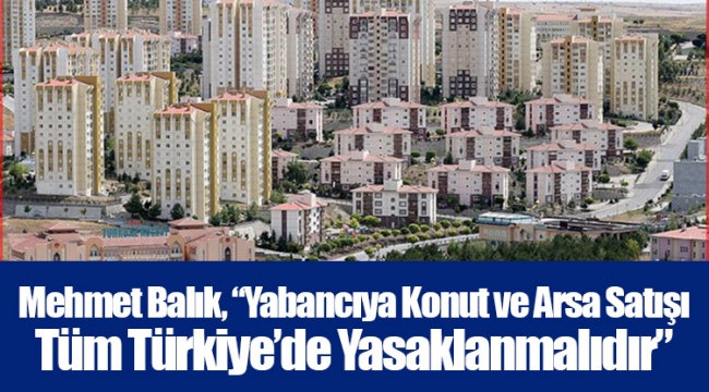 Mehmet Balık, “Yabancıya Konut ve Arsa Satışı Tüm Türkiye’de Yasaklanmalıdır”