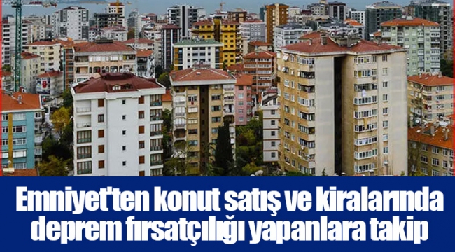 Emniyet'ten konut satış ve kiralarında deprem fırsatçılığı yapanlara takip