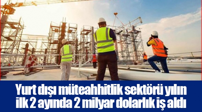 Yurt dışı müteahhitlik sektörü yılın ilk 2 ayında 2 milyar dolarlık iş aldı