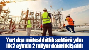 Yurt dışı müteahhitlik sektörü yılın ilk 2 ayında 2 milyar dolarlık iş aldı