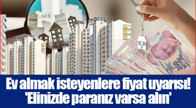 Ev almak isteyenlere fiyat uyarısı! 'Elinizde paranız varsa alın'