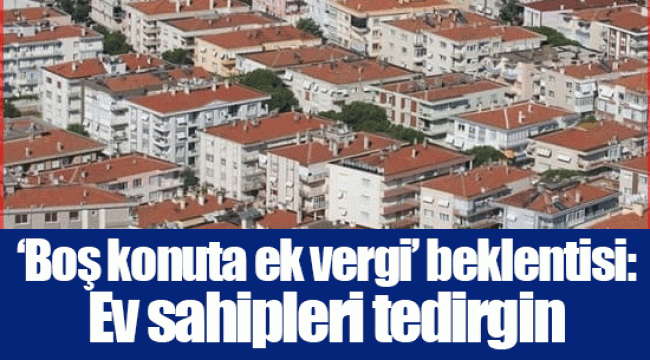 ‘Boş konuta ek vergi’ beklentisi: Ev sahipleri tedirgin 