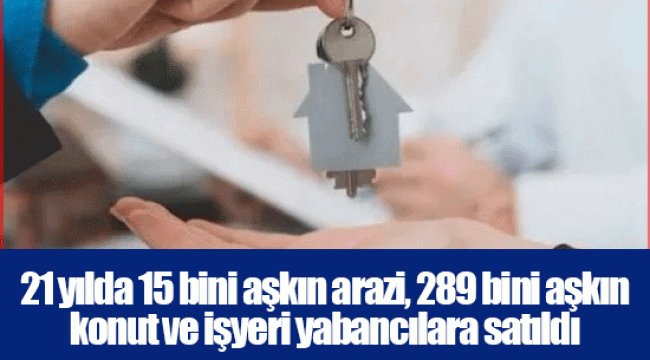 21 yılda 15 bini aşkın arazi, 289 bini aşkın konut ve işyeri yabancılara satıldı