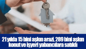 21 yılda 15 bini aşkın arazi, 289 bini aşkın konut ve işyeri yabancılara satıldı