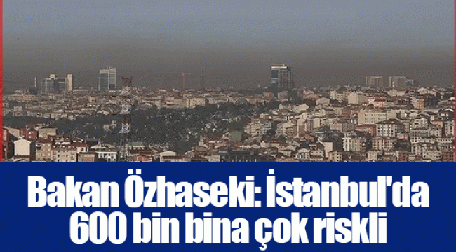 Bakan Özhaseki: İstanbul'da 600 bin bina çok riskli