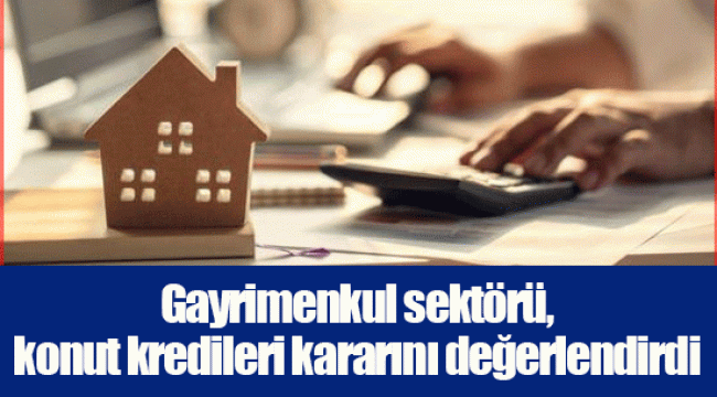 Gayrimenkul sektörü, konut kredileri kararını değerlendirdi