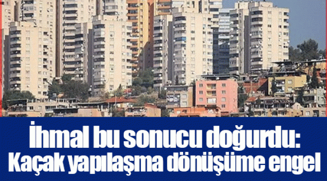 İhmal bu sonucu doğurdu: Kaçak yapılaşma dönüşüme engel