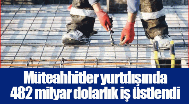 Müteahhitler yurtdışında 482 milyar dolarlık iş üstlendi