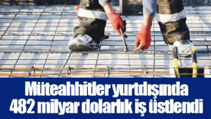 Müteahhitler yurtdışında 482 milyar dolarlık iş üstlendi