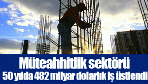 Müteahhitlik sektörü 50 yılda 482 milyar dolarlık iş üstlendi