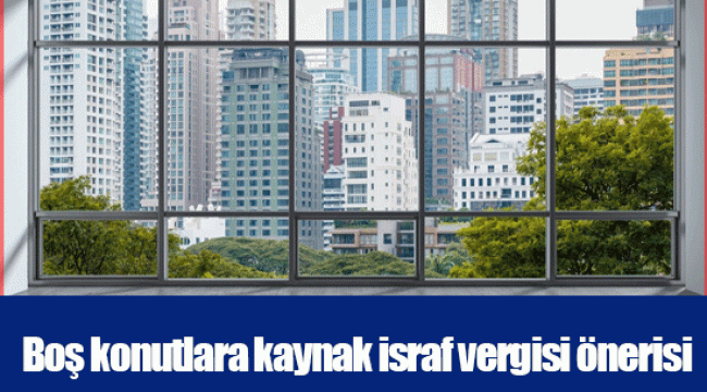 Boş konutlara kaynak israf vergisi önerisi