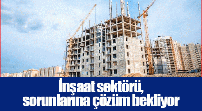 İnşaat sektörü, sorunlarına çözüm bekliyor