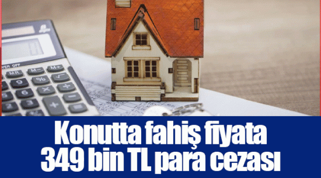 Konutta fahiş fiyata 349 bin TL para cezası