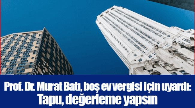 Prof. Dr. Murat Batı, boş ev vergisi için uyardı: Tapu, değerleme yapsın