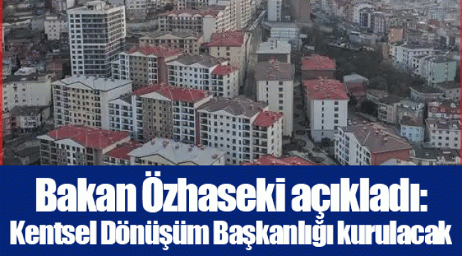 Bakan Özhaseki açıkladı: Kentsel Dönüşüm Başkanlığı kurulacak