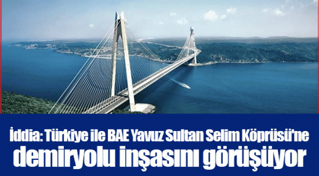 İddia: Türkiye ile BAE Yavuz Sultan Selim Köprüsü'ne demiryolu inşasını görüşüyor