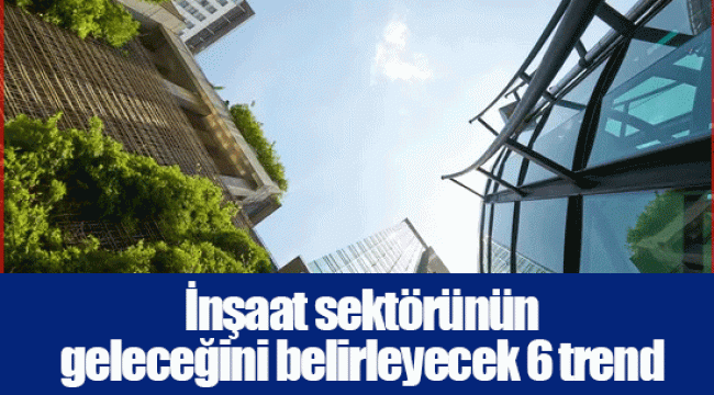 İnşaat sektörünün geleceğini belirleyecek 6 trend