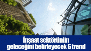 İnşaat sektörünün geleceğini belirleyecek 6 trend