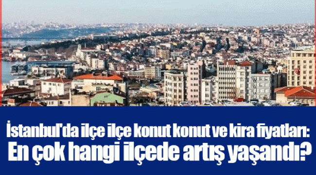 İstanbul'da ilçe ilçe konut konut ve kira fiyatları: En çok hangi ilçede artış yaşandı?