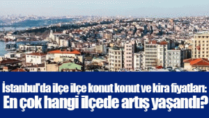 İstanbul'da ilçe ilçe konut konut ve kira fiyatları: En çok hangi ilçede artış yaşandı?