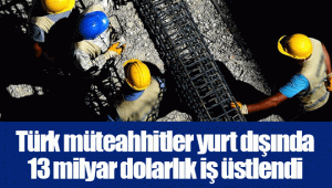 Türk müteahhitler yurt dışında 13 milyar dolarlık iş üstlendi