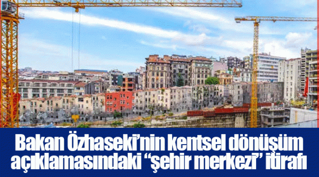 Bakan Özhaseki’nin kentsel dönüşüm açıklamasındaki “şehir merkezi” itirafı