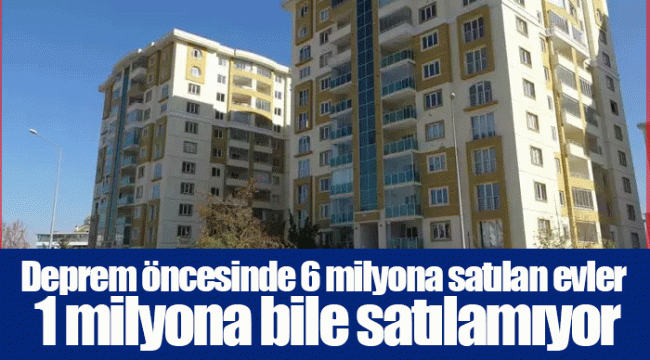 Deprem öncesinde 6 milyona satılan evler 1 milyona bile satılamıyor