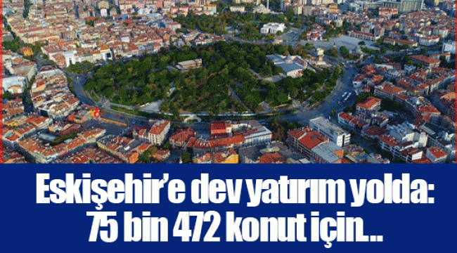 Eskişehir’e dev yatırım yolda: 75 bin 472 konut için...