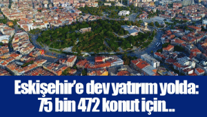 Eskişehir’e dev yatırım yolda: 75 bin 472 konut için...