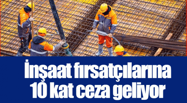 İnşaat fırsatçılarına 10 kat ceza geliyor