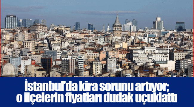 İstanbul'da kira sorunu artıyor; o ilçelerin fiyatları dudak uçuklattı