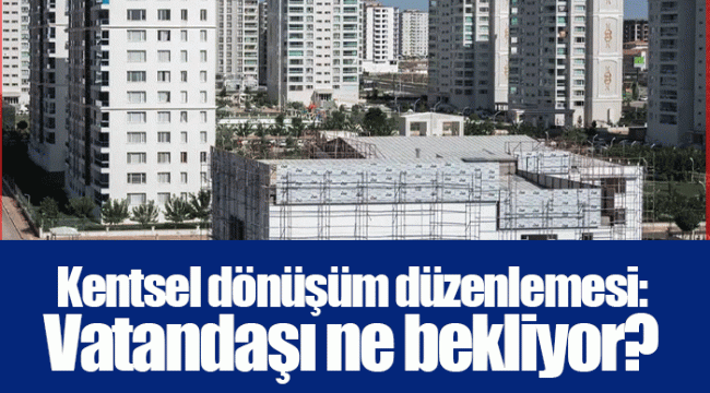 Kentsel dönüşüm düzenlemesi: Vatandaşı ne bekliyor?