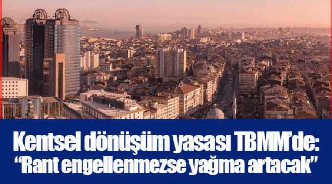 Kentsel dönüşüm yasası TBMM’de: “Rant engellenmezse yağma artacak”